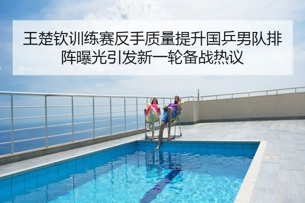 王楚钦训练赛反手质量提升国乒男队排阵曝光引发新一轮备战热议