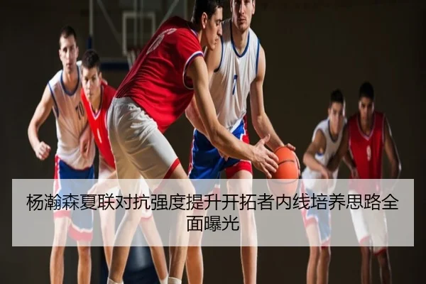 杨瀚森夏联对抗强度提升开拓者内线培养思路全面曝光