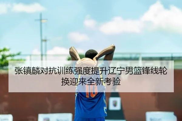 张镇麟对抗训练强度提升辽宁男篮锋线轮换迎来全新考验