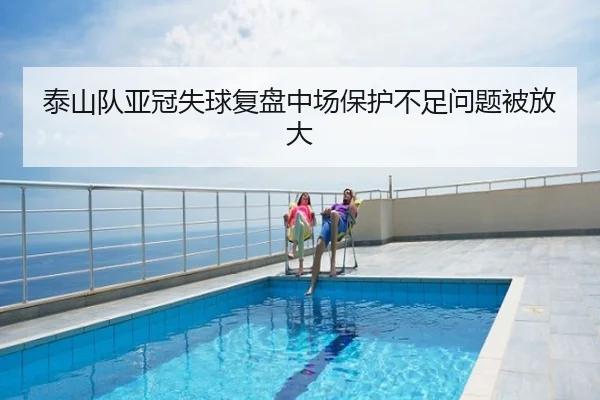 泰山队亚冠失球复盘中场保护不足问题被放大